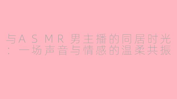 与ASMR男主播的同居时光:一场声音与情感的温柔共振