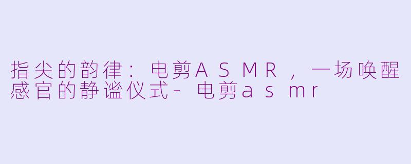 指尖的韵律：电剪ASMR，一场唤醒感官的静谧仪式-电剪asmr
