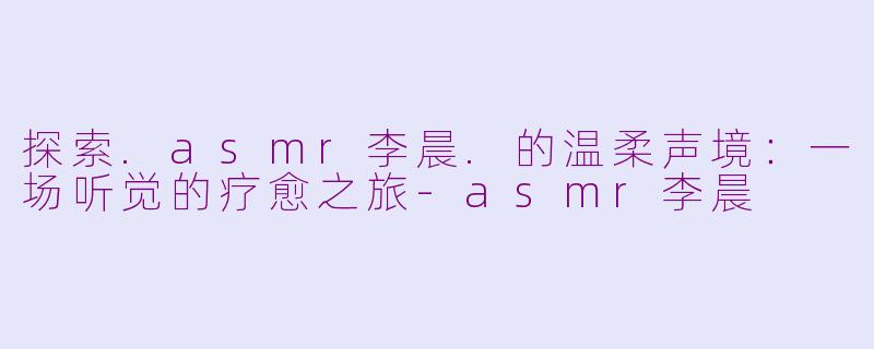 探索.asmr李晨.的温柔声境：一场听觉的疗愈之旅-asmr李晨