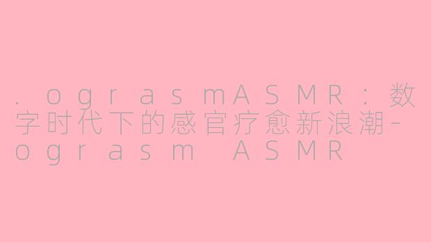 .ograsmASMR：数字时代下的感官疗愈新浪潮-ograsm ASMR