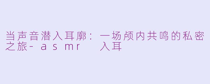 当声音潜入耳廓：一场颅内共鸣的私密之旅-asmr 入耳