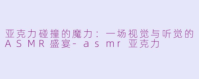亚克力碰撞的魔力:一场视觉与听觉的ASMR盛宴-asmr亚克力
