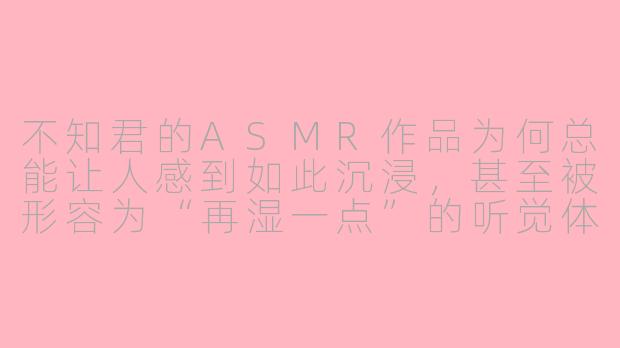 不知君的ASMR作品为何总能让人感到如此沉浸，甚至被形容为“再湿一点”的听觉体验？-不知君asmr再湿一点