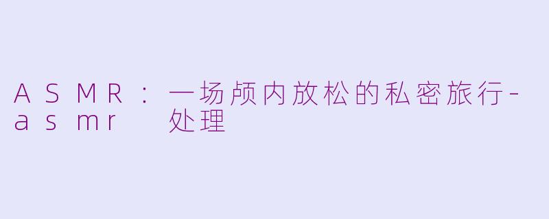 ASMR：一场颅内放松的私密旅行-asmr 处理