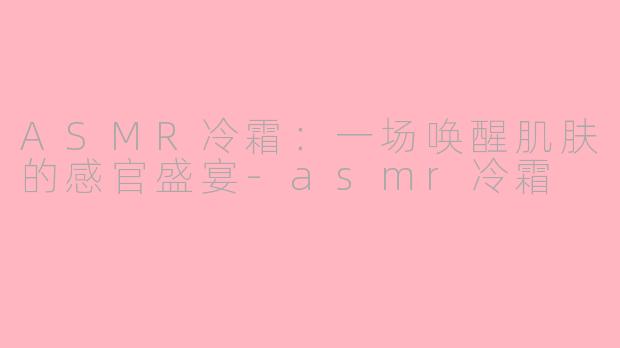 ASMR冷霜：一场唤醒肌肤的感官盛宴-asmr冷霜