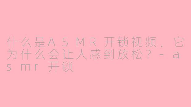 什么是ASMR开锁视频，它为什么会让人感到放松？-asmr开锁