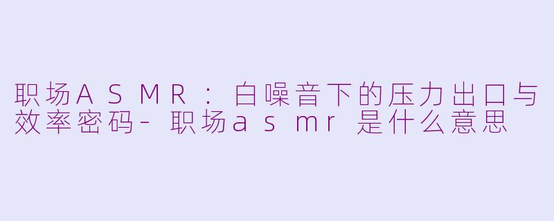 职场ASMR：白噪音下的压力出口与效率密码-职场asmr是什么意思