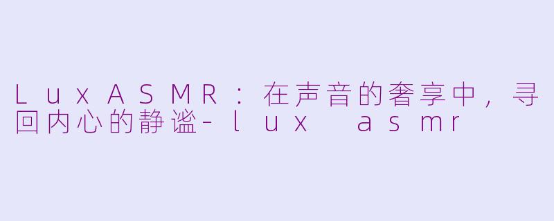 LuxASMR:在声音的奢享中,寻回内心的静谧-lux asmr