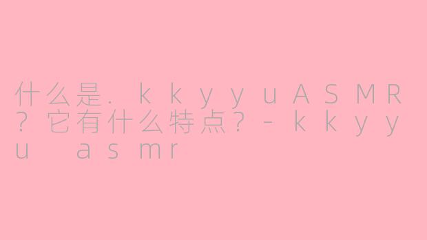 什么是.kkyyuASMR?它有什么特点?-kkyyu asmr