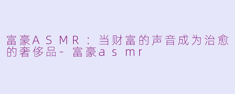 富豪ASMR:当财富的声音成为治愈的奢侈品-富豪asmr