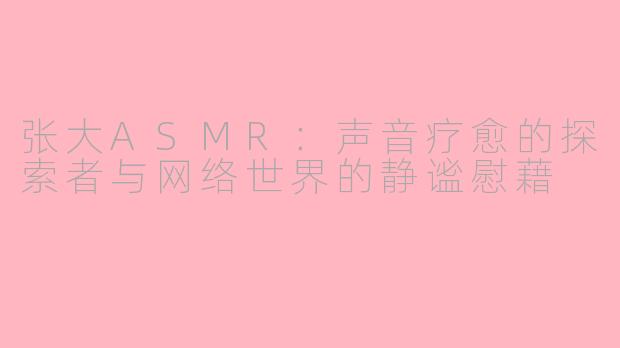 张大ASMR:声音疗愈的探索者与网络世界的静谧慰藉