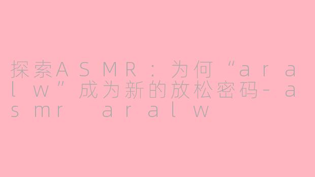 探索ASMR:为何“aralw”成为新的放松密码-asmr aralw
