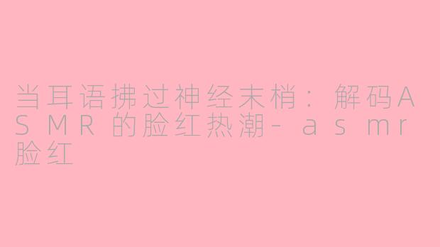 当耳语拂过神经末梢：解码ASMR的脸红热潮-asmr脸红