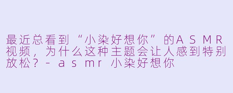 最近总看到“小染好想你”的ASMR视频，为什么这种主题会让人感到特别放松？-asmr小染好想你