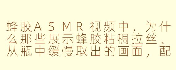 蜂胶ASMR视频中，为什么那些展示蜂胶粘稠拉丝、从瓶中缓慢取出的画面，配合轻柔的刮擦声，会让人感到特别解压和舒适？