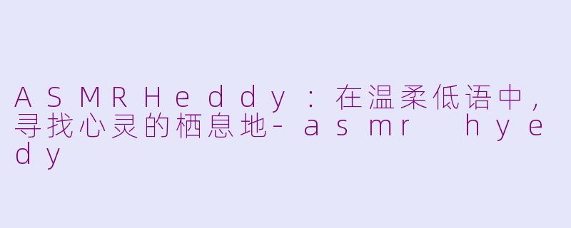 ASMRHeddy：在温柔低语中，寻找心灵的栖息地-asmr hyedy