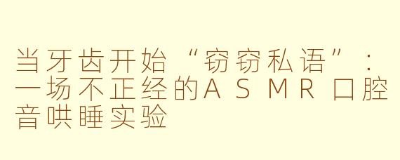 当牙齿开始“窃窃私语”：一场不正经的ASMR口腔音哄睡实验