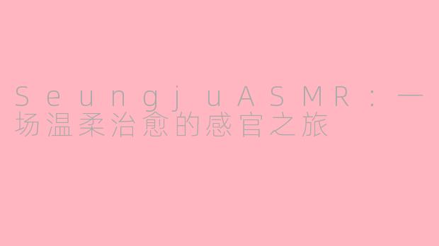 SeungjuASMR：一场温柔治愈的感官之旅