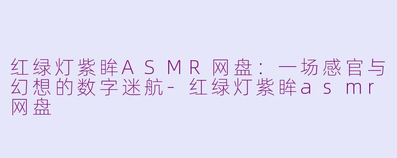 红绿灯紫眸ASMR网盘:一场感官与幻想的数字迷航-红绿灯紫眸asmr网盘