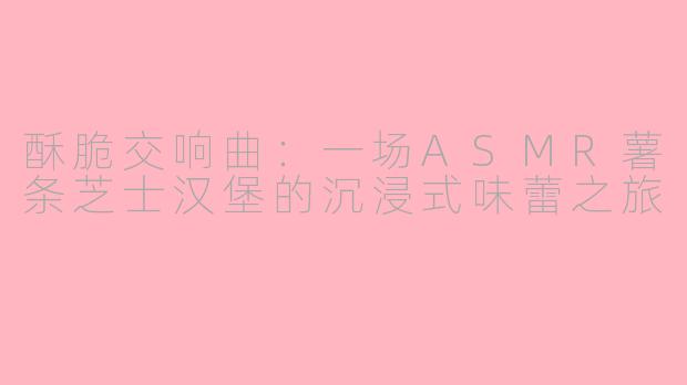 酥脆交响曲：一场ASMR薯条芝士汉堡的沉浸式味蕾之旅