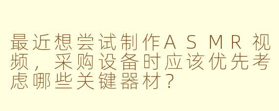 最近想尝试制作ASMR视频,采购设备时应该优先考虑哪些关键器材?