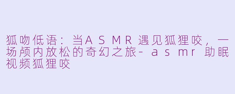 狐吻低语：当ASMR遇见狐狸咬，一场颅内放松的奇幻之旅-asmr助眠视频狐狸咬