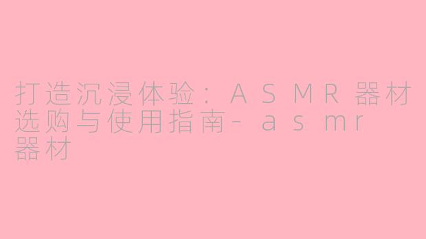 打造沉浸体验:ASMR器材选购与使用指南