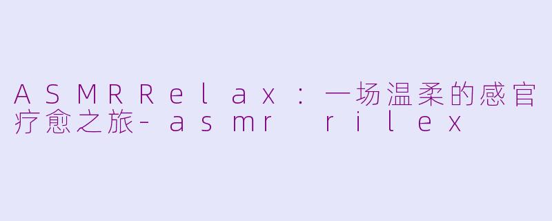 ASMRRelax：一场温柔的感官疗愈之旅-asmr rilex