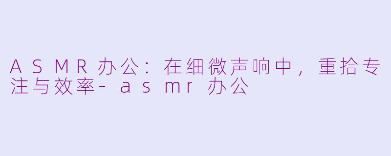 ASMR办公：在细微声响中，重拾专注与效率-asmr办公