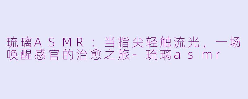 琉璃ASMR:当指尖轻触流光,一场唤醒感官的治愈之旅-琉璃asmr