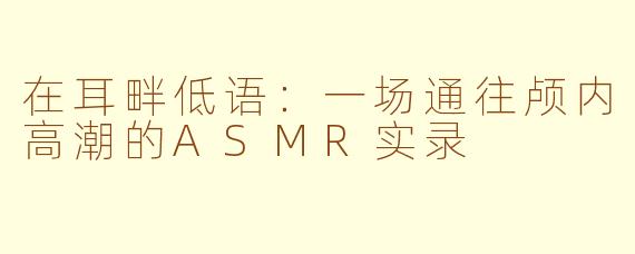 在耳畔低语:一场通往颅内高潮的ASMR实录