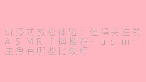 沉浸式放松体验：值得关注的ASMR主播推荐-asmr主播有哪些比较好