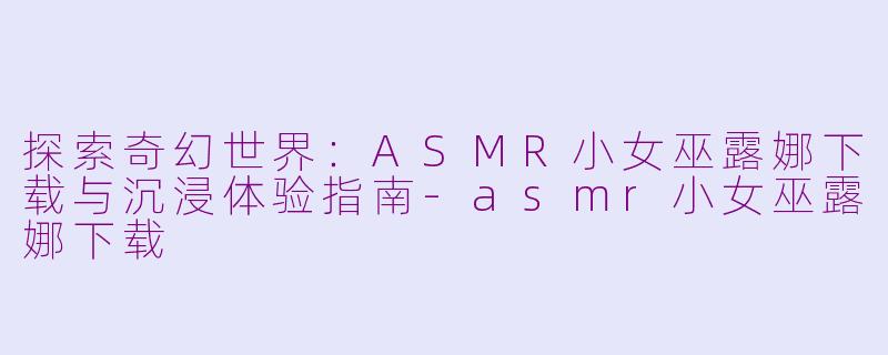 探索奇幻世界：ASMR小女巫露娜下载与沉浸体验指南-asmr小女巫露娜下载