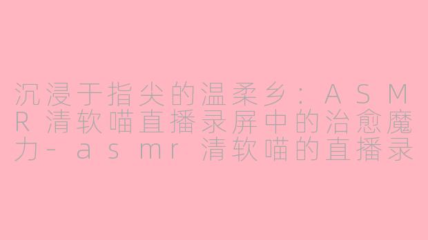 沉浸于指尖的温柔乡：ASMR清软喵直播录屏中的治愈魔力-asmr清软喵的直播录屏