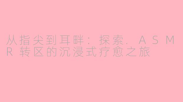 从指尖到耳畔：探索.ASMR转区的沉浸式疗愈之旅