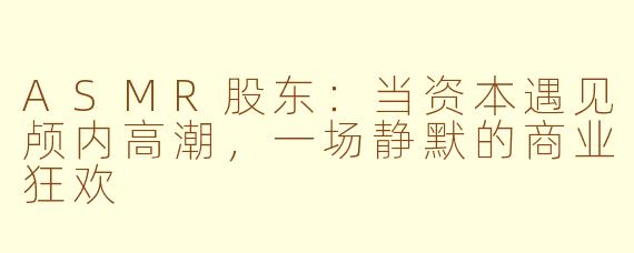 ASMR股东：当资本遇见颅内高潮，一场静默的商业狂欢