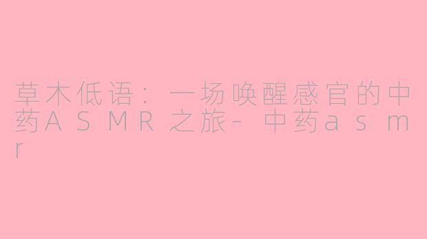 草木低语:一场唤醒感官的中药ASMR之旅-中药asmr