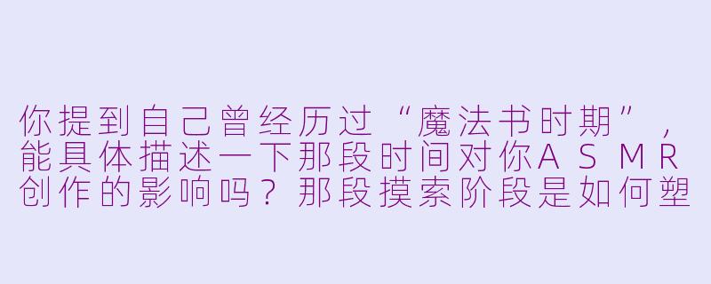 你提到自己曾经历过“魔法书时期”,能具体描述一下那段时间对你ASMR创作的影响吗?那段摸索阶段是如何塑造你现在的风格的?-asmr主播魔法书时期