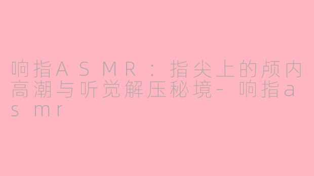 响指ASMR：指尖上的颅内高潮与听觉解压秘境-响指asmr