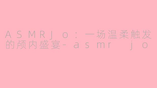 ASMRJo：一场温柔触发的颅内盛宴-asmr jo
