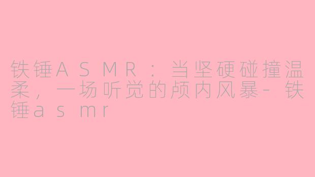 铁锤ASMR：当坚硬碰撞温柔，一场听觉的颅内风暴-铁锤asmr
