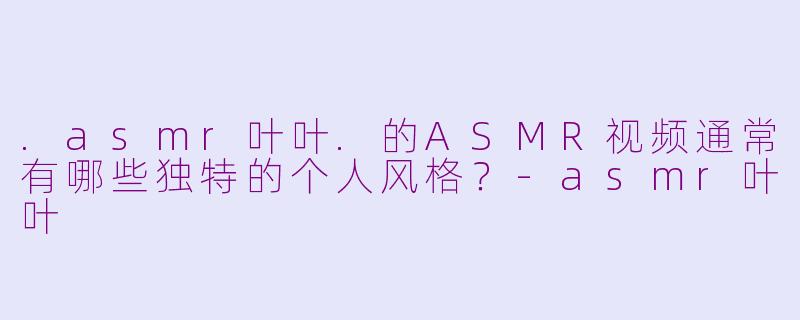 .asmr叶叶.的ASMR视频通常有哪些独特的个人风格？-asmr叶叶