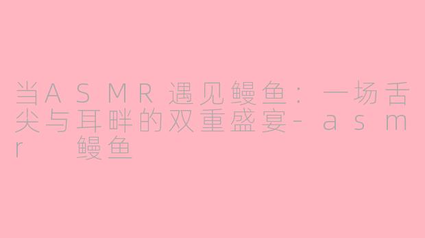 当ASMR遇见鳗鱼:一场舌尖与耳畔的双重盛宴