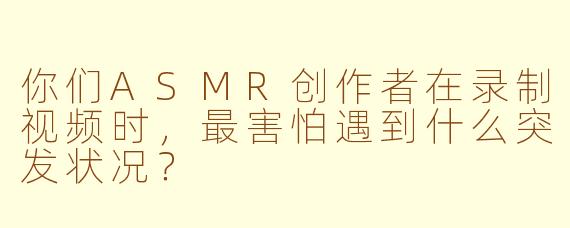 你们ASMR创作者在录制视频时，最害怕遇到什么突发状况？