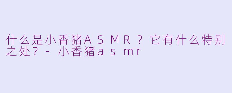 什么是小香猪ASMR？它有什么特别之处？-小香猪asmr