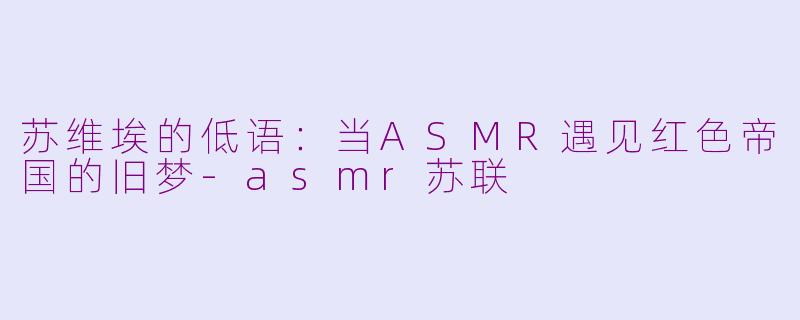 苏维埃的低语:当ASMR遇见红色帝国的旧梦-asmr苏联