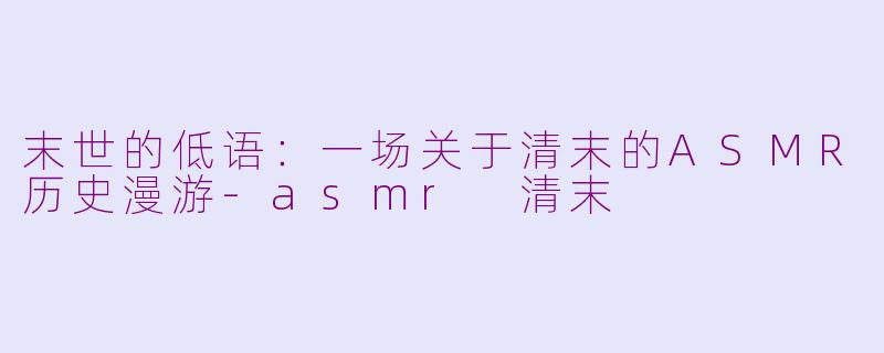 末世的低语：一场关于清末的ASMR历史漫游-asmr 清末