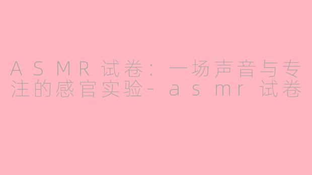 ASMR试卷:一场声音与专注的感官实验-asmr试卷
