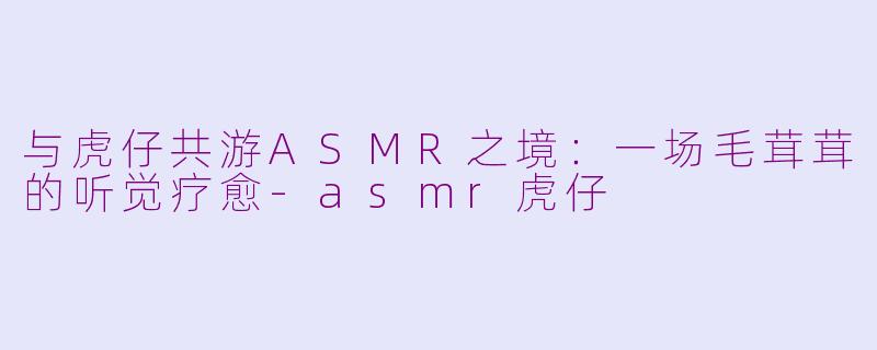 与虎仔共游ASMR之境：一场毛茸茸的听觉疗愈-asmr虎仔