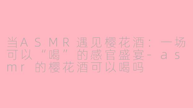 当ASMR遇见樱花酒：一场可以“喝”的感官盛宴-asmr的樱花酒可以喝吗
